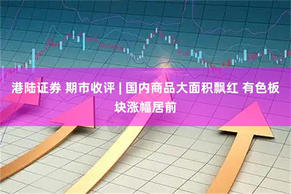 港陆证券 期市收评 | 国内商品大面积飘红 有色板块涨幅居前