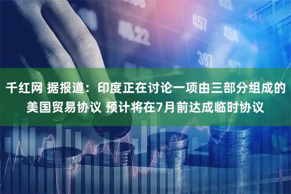 千红网 据报道：印度正在讨论一项由三部分组成的美国贸易协议 预计将在7月前达成临时协议