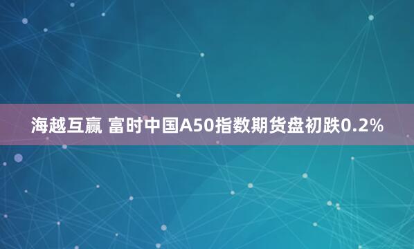 海越互赢 富时中国A50指数期货盘初跌0.2%