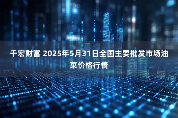 千宏财富 2025年5月31日全国主要批发市场油菜价格行情