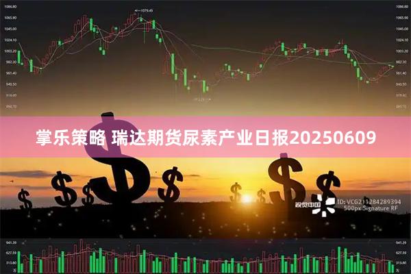 掌乐策略 瑞达期货尿素产业日报20250609