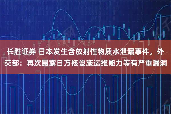 长胜证券 日本发生含放射性物质水泄漏事件，外交部：再次暴露日方核设施运维能力等有严重漏洞