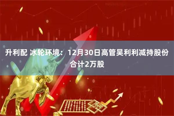 升利配 冰轮环境：12月30日高管吴利利减持股份合计2万股