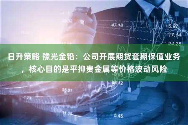 日升策略 豫光金铅：公司开展期货套期保值业务，核心目的是平抑贵金属等价格波动风险