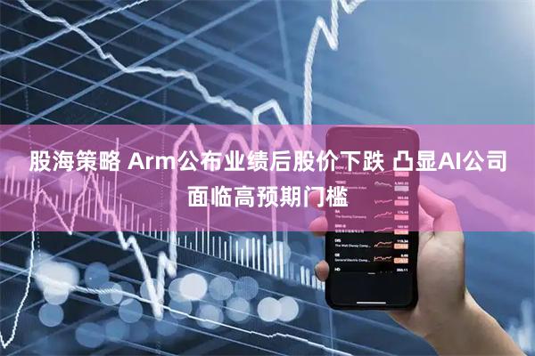 股海策略 Arm公布业绩后股价下跌 凸显AI公司面临高预期门槛
